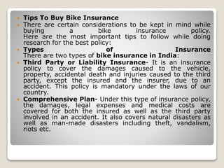  Tips To Buy Bike Insurance
 There are certain considerations to be kept in mind while
buying a bike insurance policy.
Here are the most important tips to follow while doing
research for the best policy:
 Types of Insurance
There are two types of bike insurance in India:
 Third Party or Liability Insurance- It is an insurance
policy to cover the damages caused to the vehicle,
property, accidental death and injuries caused to the third
party, except the insured and the insurer, due to an
accident. This policy is mandatory under the laws of our
country.
 Comprehensive Plan- Under this type of insurance policy,
the damages, legal expenses and medical costs are
covered for both the insured as well as the third party
involved in an accident. It also covers natural disasters as
well as man-made disasters including theft, vandalism,
riots etc.
 