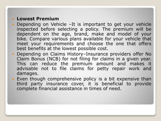  Lowest Premium
 Depending on Vehicle –It is important to get your vehicle
inspected before selecting a policy. The premium will be
dependent on the age, brand, make and model of your
bike. Compare various plans available for your vehicle that
meet your requirements and choose the one that offers
best benefits at the lowest possible cost.
 Depending on Claims History–Insurance providers offer No
Claim Bonus (NCB) for not filing for claims in a given year.
This can reduce the premium amount and makes it
advisable not to file claims for petty repair work and
damages.
 Even though comprehensive policy is a bit expensive than
third party insurance cover, it is beneficial to provide
complete financial assistance in times of need.
 
