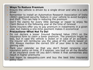  Ways To Reduce Premium
 Ensure the vehicle is driven by a single driver and who is a safe
driver
 Remember to install an Automotive Research Association of India
(ARAI) approved security feature in your vehicle to avoid burglary
and theft. This can help in reducing the premium
 Don’t file claims for every little damage or repair to enjoy No
Claim Bonus in the following year at the time of renewal
 Some insurers offer you to pay premium in instalments in a given
year, but making a one-time payment makes it economical
 Precautions–What Not To Do!
 Do not declare a lesser Insured Declared Value (IDV) on the
insurance form to claim a lower premium. The premium might be
less, but in case the vehicle is stolen or in case of an accident,
the insurer will reimburse you the value of the vehicle based on
IDV. Always mention the correct IDV of your bike to be on the
gaining side
 Mark your calendar so that you don’t forget renewing your
insurance policy on time. If it expires, you lose on all the benefits
of an insurance cover till you don’t renew it that sometimes also
result in higher premiums
 Just logon to easypolicy.com and buy the best bike insurance
policy now!
 