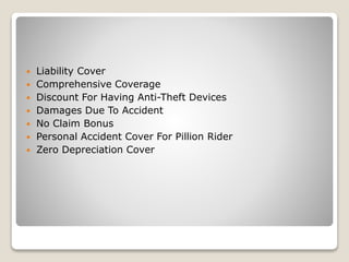 Liability Cover
 Comprehensive Coverage
 Discount For Having Anti-Theft Devices
 Damages Due To Accident
 No Claim Bonus
 Personal Accident Cover For Pillion Rider
 Zero Depreciation Cover
 