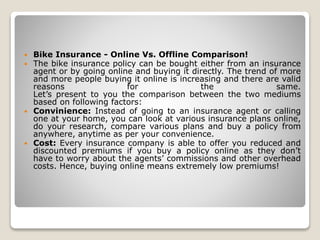 Bike Insurance - Online Vs. Offline Comparison!
 The bike insurance policy can be bought either from an insurance
agent or by going online and buying it directly. The trend of more
and more people buying it online is increasing and there are valid
reasons for the same.
Let’s present to you the comparison between the two mediums
based on following factors:
 Convinience: Instead of going to an insurance agent or calling
one at your home, you can look at various insurance plans online,
do your research, compare various plans and buy a policy from
anywhere, anytime as per your convenience.
 Cost: Every insurance company is able to offer you reduced and
discounted premiums if you buy a policy online as they don’t
have to worry about the agents’ commissions and other overhead
costs. Hence, buying online means extremely low premiums!
 