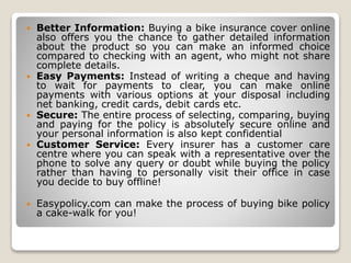  Better Information: Buying a bike insurance cover online
also offers you the chance to gather detailed information
about the product so you can make an informed choice
compared to checking with an agent, who might not share
complete details.
 Easy Payments: Instead of writing a cheque and having
to wait for payments to clear, you can make online
payments with various options at your disposal including
net banking, credit cards, debit cards etc.
 Secure: The entire process of selecting, comparing, buying
and paying for the policy is absolutely secure online and
your personal information is also kept confidential
 Customer Service: Every insurer has a customer care
centre where you can speak with a representative over the
phone to solve any query or doubt while buying the policy
rather than having to personally visit their office in case
you decide to buy offline!
 Easypolicy.com can make the process of buying bike policy
a cake-walk for you!
 