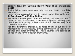  Expert Tips On Cutting Down Your Bike Insurance
Cost!
 Just a bit of smartness can help you cut down your bike
insurance cost!
Here, allow easypolicy.com to share some tips with you:
1. Purchase The Policy Online
 Not only it saves your time and effort, but also you don’t
have to pay commission to insurance agents. Buying your
bike insurance policy online turns out to be an easy and
cost-effective way
 For the insurance providers, it helps them to cut costs of
maintaining infrastructure, giving commission to their sales
agents and other overheads. These savings are passed on
to you in the form of lower premiums.
 