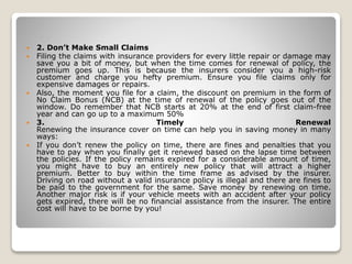 2. Don’t Make Small Claims
 Filing the claims with insurance providers for every little repair or damage may
save you a bit of money, but when the time comes for renewal of policy, the
premium goes up. This is because the insurers consider you a high-risk
customer and charge you hefty premium. Ensure you file claims only for
expensive damages or repairs.
 Also, the moment you file for a claim, the discount on premium in the form of
No Claim Bonus (NCB) at the time of renewal of the policy goes out of the
window. Do remember that NCB starts at 20% at the end of first claim-free
year and can go up to a maximum 50%
 3. Timely Renewal
Renewing the insurance cover on time can help you in saving money in many
ways:
 If you don’t renew the policy on time, there are fines and penalties that you
have to pay when you finally get it renewed based on the lapse time between
the policies. If the policy remains expired for a considerable amount of time,
you might have to buy an entirely new policy that will attract a higher
premium. Better to buy within the time frame as advised by the insurer.
Driving on road without a valid insurance policy is illegal and there are fines to
be paid to the government for the same. Save money by renewing on time.
Another major risk is if your vehicle meets with an accident after your policy
gets expired, there will be no financial assistance from the insurer. The entire
cost will have to be borne by you!
 