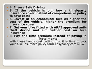  4. Ensure Safe Driving
 5. If the vehicle is old, buy a third-party
insurance cover instead of comprehensive policy
to save costs
 6. Invest in an economical bike as higher the
cost of the vehicle, higher the premium for
insurance cover
 7. Get your bike fitted with ARAI approved anti-
theft device and cut further cost on bike
insurance
 8. Pay one time premium instead of paying in
instalments
With these handy cost cutting tips, it is time to pick
your bike insurance policy form easypolicy.com NOW!
 