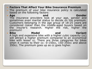  Factors That Affect Your Bike Insurance Premium
 The premium of your bike insurance policy is calculated
based on the following factors:
 Age and Gender
The insurance providers look at your age, gender and
sometimes even marital status to decide on the premium.
Customers belonging in the age group of 18-25 years are
considered riskier than the middle-aged buyers based on
the insurer’s research. Higher the risk, higher the
premium!
 Bike Model and Variant
A high end expensive bike with a higher cubic capacity (cc)
will attract a higher premium compared to an economical
bike with lesser cc. There are three categories for bikes
when it comes to their cc: 0-150cc, 150-350cc and above
350cc. The premium goes up as cc goes higher.
 