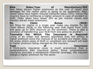  Bike Make/Year of Manufacture/IDV
New bikes attract higher premiums as the cost of repair and
damages for the newer parts is going to be expensive. Also,
newer bikes have higher Insured Declared Value (IDV), hence the
insurers have to reimburse a higher amount in case of accident or
theft. Older bikes have lesser IDV as per market values and
thereby attract lower premiums.
 No Claim Bonus (NCB)
Not filing for claims in a single year make you eligible for No
Claim Bonus (NCB) in the following year that starts from 10%
and goes up to 50% discount on the premium. There is also a
provision of transferring your NCB from one policy to another!
 Township For Which The Insurance is Required
Living in an urban and densely populated area will attract a
higher premium since the chances of an accident are higher. Also,
the areas where cases of theft or vandalism are rampant will lead
to higher premium being charged by the insurers.
 Type of Insurance
A third-party insurance cover is much economical than a
comprehensive bike insurance policy. Since comprehensive
insurance provides a wholesome financial coverage, the insurers
charge a higher premium for the same.
 