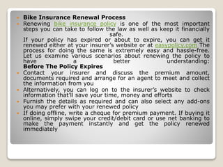  Bike Insurance Renewal Process
 Renewing bike insurance policy is one of the most important
steps you can take to follow the law as well as keep it financially
safe.
If your policy has expired or about to expire, you can get it
renewed either at your insurer’s website or at easypolicy.com The
process for doing the same is extremely easy and hassle-free.
Let us examine various scenarios about renewing the policy to
have a better understanding:
Before The Policy Expires
 Contact your insurer and discuss the premium amount,
documents required and arrange for an agent to meet and collect
the information from you
 Alternatively, you can log on to the insurer’s website to check
information that’ll save your time, money and efforts
 Furnish the details as required and can also select any add-ons
you may prefer with your renewed policy
 If doing offline, write a cheque for premium payment. If buying it
online, simply swipe your credit/debit card or use net banking to
make the payment instantly and get the policy renewed
immediately
 