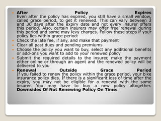  After Policy Expires
Even after the policy has expired, you still have a small window,
called grace period, to get it renewed. This can vary between 3
and 30 days after the expiry date and not every insurer offers
this period. Also, certain insurers may offer free renewal during
this period and some may levy charges. Follow these steps if your
policy lies within grace period:
 Check the late fee, if any, and make that payment
 Clear all past dues and pending premiums
 Choose the policy you want to buy, select any additional benefits
or add-ons you want to add to your renewed policy
 Submit the required details to the insurer, make the payment
either online or through an agent and the renewed policy will be
delivered to you
 Renewal Outside Grace Period
If you failed to renew the policy within the grace period, your bike
insurance policy dies. If there is a significant loss of time after the
expiry, you may not be eligible for a renewal with the same
insurer. You may have to buy a new policy altogether.
Downsides Of Not Renewing Policy On Time:
 
