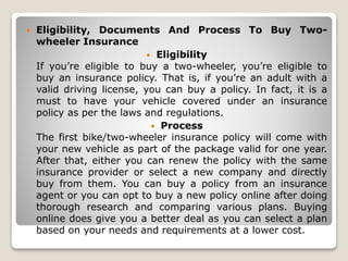  Eligibility, Documents And Process To Buy Two-
wheeler Insurance
 Eligibility
If you’re eligible to buy a two-wheeler, you’re eligible to
buy an insurance policy. That is, if you’re an adult with a
valid driving license, you can buy a policy. In fact, it is a
must to have your vehicle covered under an insurance
policy as per the laws and regulations.
 Process
The first bike/two-wheeler insurance policy will come with
your new vehicle as part of the package valid for one year.
After that, either you can renew the policy with the same
insurance provider or select a new company and directly
buy from them. You can buy a policy from an insurance
agent or you can opt to buy a new policy online after doing
thorough research and comparing various plans. Buying
online does give you a better deal as you can select a plan
based on your needs and requirements at a lower cost.
 