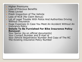  Higher Premiums
 Loss of Previous Benefits
 Fines Levied
 Fresh Inspection of The Vehicle
 Loss of NCB (No Claim Bonus)
 Lot of Legal Trouble With Police And Authorities Driving
Without Insurance
 Huge Expenses In Case You Meet An Accident Without An
Insurance Policy
 Details To Be Furnished For Bike Insurance Policy
Renewal:
Your Name (As on official documents)
Your Contact Number and E-mail id
Your Vehicle Registration Number And Copy of The RC
The Existing Insurance Policy Number
 
