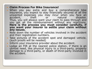  Claim Process For Bike Insurance!
 When you pay extra and buy a comprehensive bike
insurance, you expect to stay financially secured of all the
unwanted expenses you may incur when you face an
accident, theft or natural disaster.
Thus, you will always want your claim to pass through and
you get all the reimbursement without any rejections.
Here is the process you must consider carefully, if
you want your insurer to settle your claim without
any issues.
 Note down the number of vehicles involved in the accident
and their registration numbers.
 Take pictures of the accident spot and damaged vehicle.
(such proofs will be needed)
 Inform your insurance provider about the accident.
 Lodge an FIR at the nearest police station, if there is an
utmost need, like physical injury to a third-party, property
damage to a third-party, or death of third-party involved in
the accident.
 