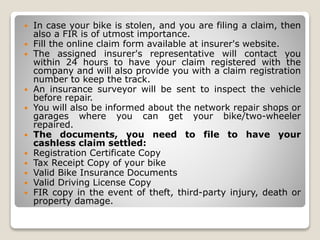  In case your bike is stolen, and you are filing a claim, then
also a FIR is of utmost importance.
 Fill the online claim form available at insurer's website.
 The assigned insurer's representative will contact you
within 24 hours to have your claim registered with the
company and will also provide you with a claim registration
number to keep the track.
 An insurance surveyor will be sent to inspect the vehicle
before repair.
 You will also be informed about the network repair shops or
garages where you can get your bike/two-wheeler
repaired.
 The documents, you need to file to have your
cashless claim settled:
 Registration Certificate Copy
 Tax Receipt Copy of your bike
 Valid Bike Insurance Documents
 Valid Driving License Copy
 FIR copy in the event of theft, third-party injury, death or
property damage.
 