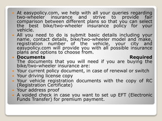  At easypolicy.com, we help with all your queries regarding
two-wheeler insurance and strive to provide fair
comparison between different plans so that you can select
the best bike/two-wheeler insurance policy for your
vehicle.
 All you need to do is submit basic details including your
name, contact details, bike/two-wheeler model and make,
registration number of the vehicle, your city and
easypolicy.com will provide you with all possible insurance
plans and options to choose from.
 Documents Required
The documents that you will need if you are buying the
bike/two-wheeler insurance are:
 Your current policy document, in case of renewal or switch
 Your driving license copy
 Your vehicle registration documents with the copy of RC
(Registration Certificate)
 Your address proof
 A voided check in case you want to set up EFT (Electronic
Funds Transfer) for premium payment.
 