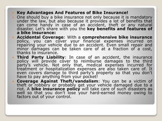  Key Advantages And Features of Bike Insurance!
 One should buy a bike insurance not only because it is mandatory
under the law, but also because it provides a lot of benefits that
can come handy in case of an accident, theft or any natural
disaster. Let’s share with you the key benefits and features of
a bike insurance:
 Accidental Coverage: With a comprehensive bike insurance
policy, you can cover your financial expenses incurred on
repairing your vehicle due to an accident. Even small repair and
minor damages can be taken care of at a fraction of a cost,
thanks to insurance.
 Third Party Liability: In case of an accident, the insurance
policy will provide cover to reimburse damages to the third
party’s vehicle. Not only that, medical expenses incurred for
treatment or hospitalization expenses are also taken care of. It
even covers damage to third party’s property so that you don’t
have to pay anything from your pocket!
 Coverage Against Theft/vandalism: You can be a victim of
theft or robbery or probably get your vehicle damaged due to a
riot. A bike insurance policy will take care of such disasters as
well so that you don’t lose your hard-earned money owing to
factors out of your control.
 