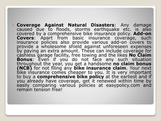 Coverage Against Natural Disasters: Any damage
caused due to floods, storms earthquake etc. is also
covered by a comprehensive bike insurance policy. Add-on
Covers: Apart from basic insurance coverage, such
insurance policies also provide various add-on covers to
provide a wholesome shield against unforeseen expenses
by paying an extra amount. These can include coverage for
cashless garage facility, free towing and the likes No Claim
Bonus: Even if you do not face any such situation
throughout the year, you get a handsome no claim bonus
(NCB) for not filing any bike insurance claim. Your next
bike insurance comes cheaper to you. It is very important
to buy a comprehensive bike policy at the earliest and if
you already have coverage, get it renewed within time by
easily comparing various policies at easypolicy.com and
remain tension free!
 
