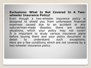 Exclusions: What Is Not Covered In A Two-
wheeler Insurance Policy!
 Even though a two-wheeler insurance policy is
designed to shield you from unforeseen financial
expenses caused due to an accident or any
natural/man-made disaster, there are certain
situations, which your policy may not cover!
It is important to study various insurance plans
before buying them and your policy document in
detail to understand such exceptions.
Here are a few conditions which are not covered by a
two-wheeler insurance policy:
 
