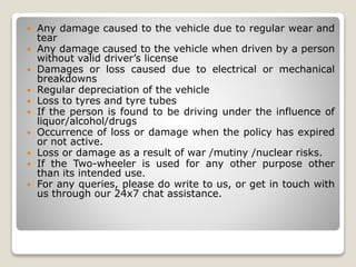  Any damage caused to the vehicle due to regular wear and
tear
 Any damage caused to the vehicle when driven by a person
without valid driver’s license
 Damages or loss caused due to electrical or mechanical
breakdowns
 Regular depreciation of the vehicle
 Loss to tyres and tyre tubes
 If the person is found to be driving under the influence of
liquor/alcohol/drugs
 Occurrence of loss or damage when the policy has expired
or not active.
 Loss or damage as a result of war /mutiny /nuclear risks.
 If the Two-wheeler is used for any other purpose other
than its intended use.
 For any queries, please do write to us, or get in touch with
us through our 24x7 chat assistance.
 