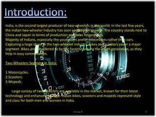 India, is the second largest producer of two-wheelers in the world. In the last few years,
the Indian two-wheeler industry has seen spectacular growth. The country stands next to
China and Japan in terms of production and sales respectively.
Majority of Indians, especially the youngsters prefer motorbikes rather than cars.
Capturing a large share in the two-wheeler industry, bikes and scooters cover a major
segment. Bikes are considered to be the favorite among the youth generation, as they
help in easy commutation.

Two-Wheelers Segment in India:

1.Motorcycles.
2.Scooters.
3.Mopeds.

    Large variety of two wheelers are available in the market, known for their latest
technology and enhanced mileage. Indian bikes, scooters and mopeds represent style
and class for both men and women in India.

                                           Group-8                                       3
 