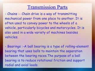 Transmission Parts
- Chains :- Chain drive is a way of transmitting
mechanical power from one place to another. It is
often used to convey power to the wheels of a
vehicle, particularly bicycles and motorcycles. It is
also used in a wide variety of machines besides
vehicles.
- Bearings :-A ball bearing is a type of rolling-element
bearing that uses balls to maintain the separation
between the bearing races.The purpose of a ball
bearing is to reduce rotational friction and support
radial and axial loads.
 