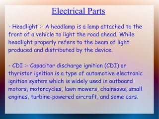 Electrical Parts
- Headlight :- A headlamp is a lamp attached to the
front of a vehicle to light the road ahead. While
headlight properly refers to the beam of light
produced and distributed by the device.
- CDI :- Capacitor discharge ignition (CDI) or
thyristor ignition is a type of automotive electronic
ignition system which is widely used in outboard
motors, motorcycles, lawn mowers, chainsaws, small
engines, turbine-powered aircraft, and some cars.
 