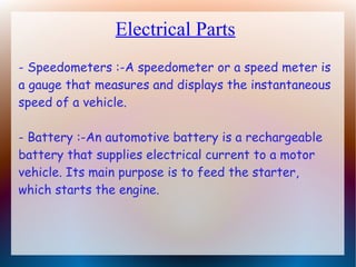Electrical Parts
- Speedometers :-A speedometer or a speed meter is
a gauge that measures and displays the instantaneous
speed of a vehicle.
- Battery :-An automotive battery is a rechargeable
battery that supplies electrical current to a motor
vehicle. Its main purpose is to feed the starter,
which starts the engine.
 