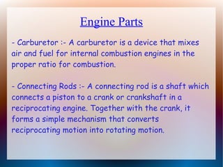 Engine Parts
- Carburetor :- A carburetor is a device that mixes
air and fuel for internal combustion engines in the
proper ratio for combustion.
- Connecting Rods :- A connecting rod is a shaft which
connects a piston to a crank or crankshaft in a
reciprocating engine. Together with the crank, it
forms a simple mechanism that converts
reciprocating motion into rotating motion.
 