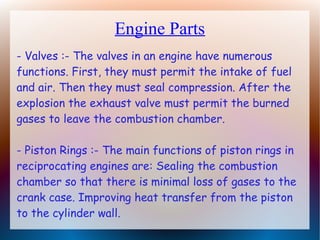 Engine Parts
- Valves :- The valves in an engine have numerous
functions. First, they must permit the intake of fuel
and air. Then they must seal compression. After the
explosion the exhaust valve must permit the burned
gases to leave the combustion chamber.
- Piston Rings :- The main functions of piston rings in
reciprocating engines are: Sealing the combustion
chamber so that there is minimal loss of gases to the
crank case. Improving heat transfer from the piston
to the cylinder wall.
 