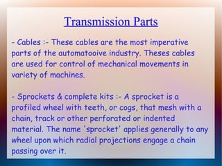 Transmission Parts
- Cables :- These cables are the most imperative
parts of the automatooive industry. Theses cables
are used for control of mechanical movements in
variety of machines.
- Sprockets & complete kits :- A sprocket is a
profiled wheel with teeth, or cogs, that mesh with a
chain, track or other perforated or indented
material. The name 'sprocket' applies generally to any
wheel upon which radial projections engage a chain
passing over it.
 