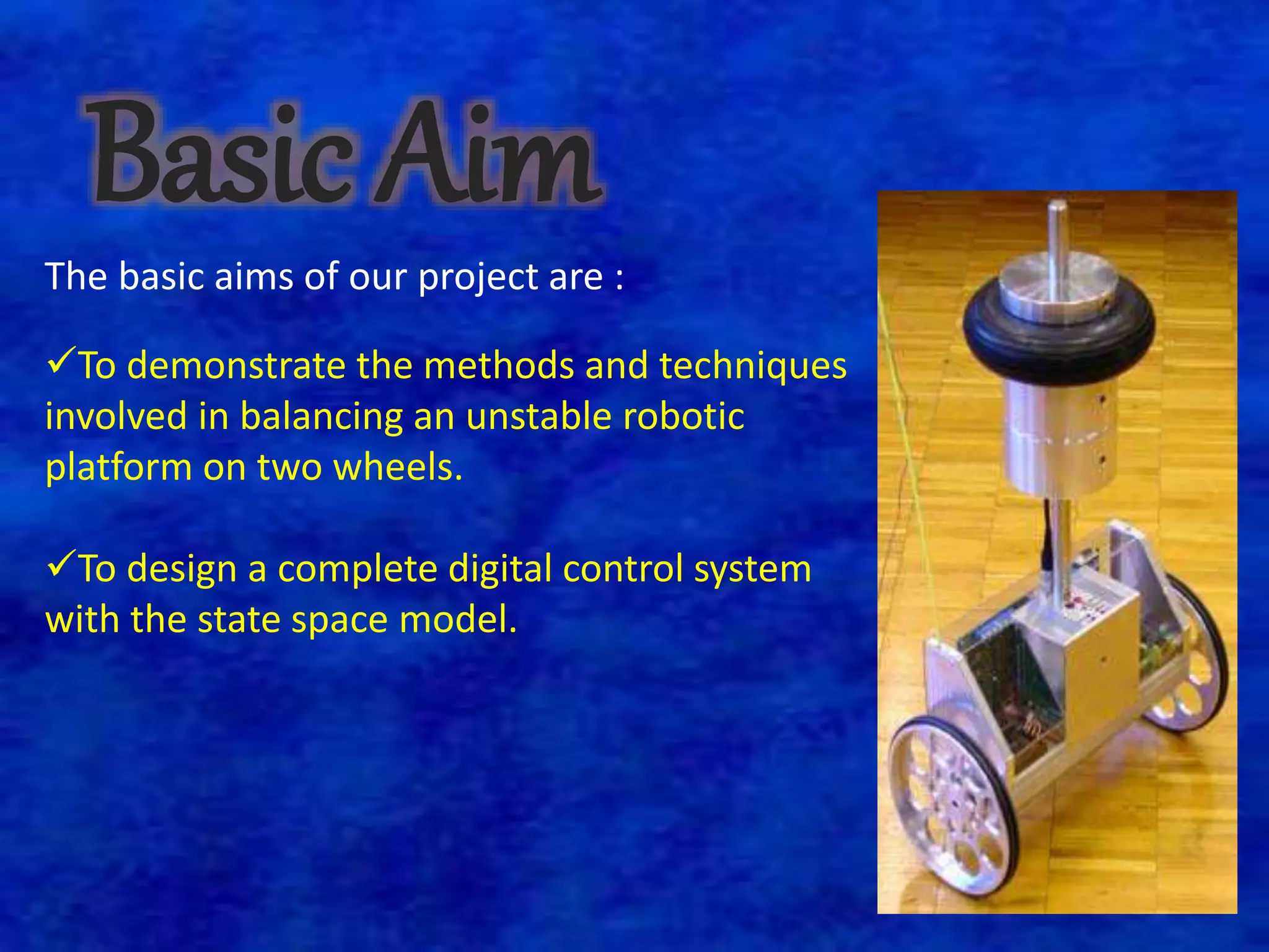 Basic Aim 
The basic aims of our project are : 
To demonstrate the methods and techniques 
involved in balancing an unstable robotic 
platform on two wheels. 
To design a complete digital control system 
with the state space model. 
 
