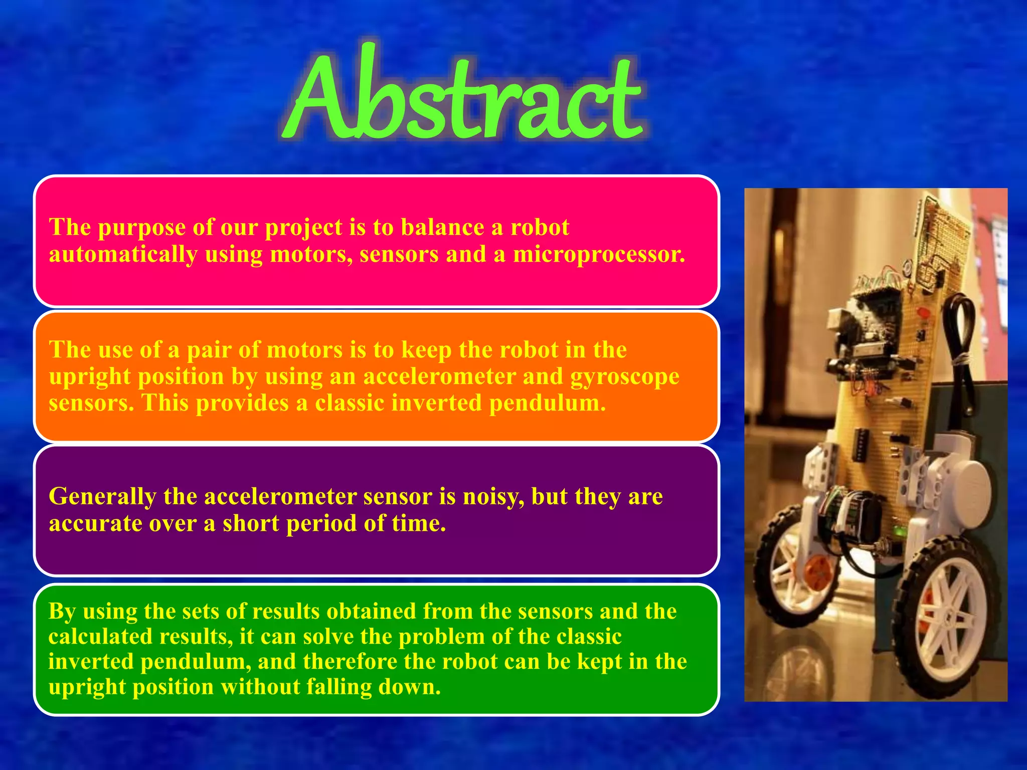 Abstract 
The purpose of our project is to balance a robot 
automatically using motors, sensors and a microprocessor. 
The use of a pair of motors is to keep the robot in the 
upright position by using an accelerometer and gyroscope 
sensors. This provides a classic inverted pendulum. 
Generally the accelerometer sensor is noisy, but they are 
accurate over a short period of time. 
By using the sets of results obtained from the sensors and the 
calculated results, it can solve the problem of the classic 
inverted pendulum, and therefore the robot can be kept in the 
upright position without falling down. 
 
