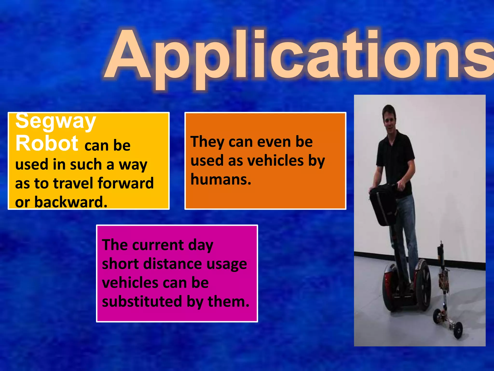 Applications 
Segway 
Robot can be 
used in such a way 
as to travel forward 
or backward. 
They can even be 
used as vehicles by 
humans. 
The current day 
short distance usage 
vehicles can be 
substituted by them. 
 
