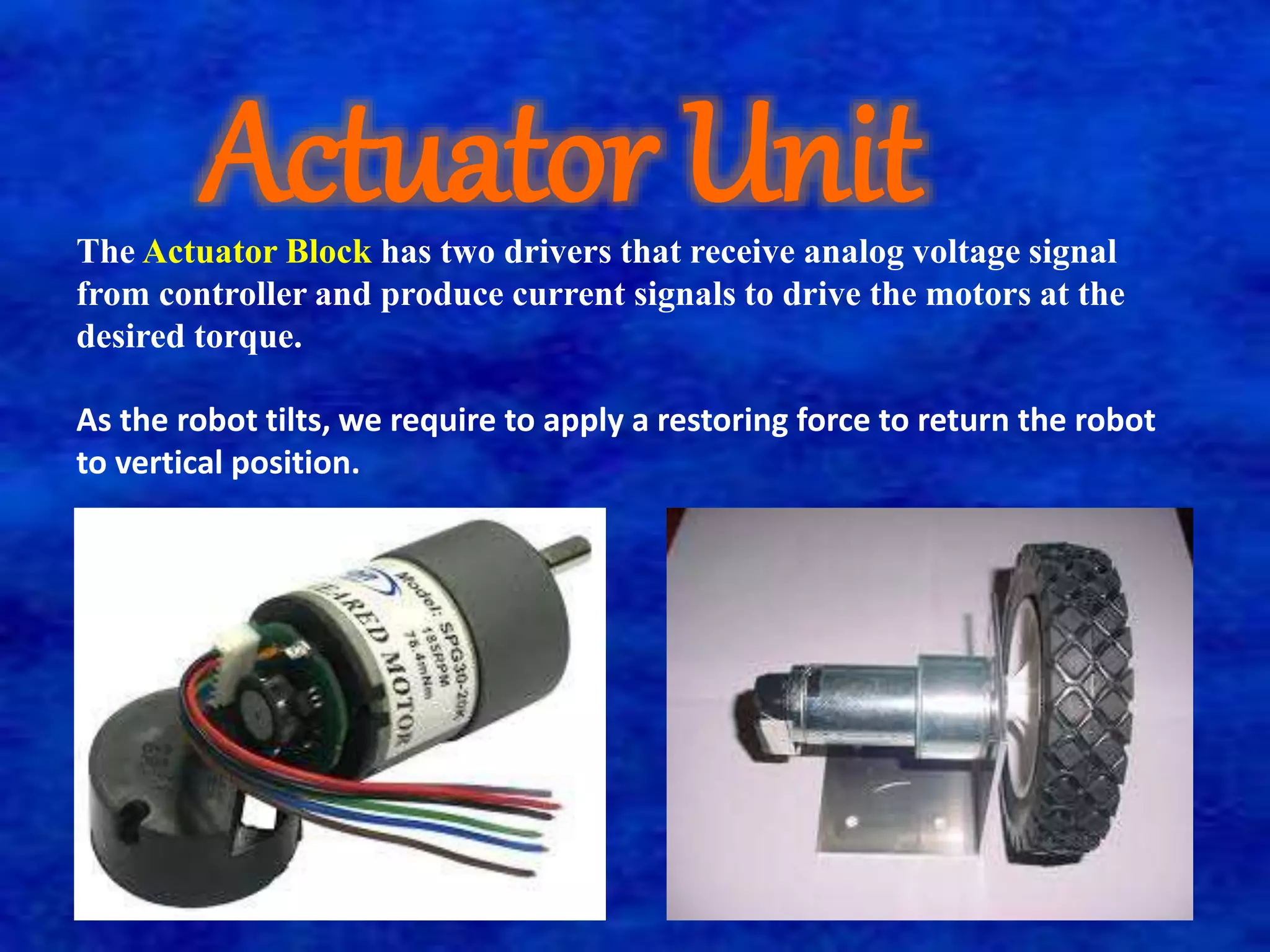 Actuator Unit 
The Actuator Block has two drivers that receive analog voltage signal 
from controller and produce current signals to drive the motors at the 
desired torque. 
As the robot tilts, we require to apply a restoring force to return the robot 
to vertical position. 
 