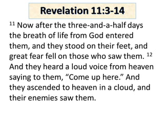 11 Now	after	the	three-and-a-half	days	
the	breath	of	life	from	God	entered	
them,	and	they	stood	on	their	feet,	and	
great	fear	fell	on	those	who	saw	them.	12
And	they	heard	a	loud	voice	from	heaven	
saying	to	them,	“Come	up	here.”	And	
they	ascended	to	heaven	in	a	cloud,	and	
their	enemies	saw	them.	
Revelation	11:3-14
 