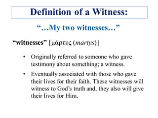Definition of a Witness:
“witnesses” [µάρτυς (martys)]
• Originally referred to someone who gave
testimony about something; a witness.
• Eventually associated with those who gave
their lives for their faith. These witnesses will
witness to God’s truth and, they also will give
their lives for Him.
 