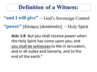 Definition of a Witness:
~ Holy Spirit
Acts	1:8		But	you	shall	receive	power	when	
the	Holy	Spirit	has	come	upon	you;	and	
you	shall	be	witnesses to	Me	in	Jerusalem,	
and	in	all	Judea	and	Samaria,	and	to	the	
end	of	the	earth.”	
~ God’s Sovereign Control
 