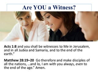 Are YOU a Witness?
Acts	1:8	and	you	shall	be	witnesses	to	Me	in	Jerusalem,	
and	in	all	Judea	and	Samaria,	and	to	the	end	of	the	
earth.”	
Matthew	28:19–20		Go	therefore	and	make	disciples	of	
all	the	nations,	…and	lo,	I	am	with	you	always,	even to	
the	end	of	the	age.”	Amen.	
 