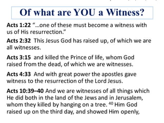 Of what are YOU a Witness?
Acts	1:22	“…one	of	these	must	become	a	witness	with	
us	of	His	resurrection.”	
Acts	3:15		and	killed	the	Prince	of	life,	whom	God	
raised	from	the	dead,	of	which	we	are	witnesses.	
Acts	2:32		This	Jesus	God	has	raised	up,	of	which	we	are	
all	witnesses.	
Acts	4:33		And	with	great	power	the	apostles	gave	
witness	to	the	resurrection	of	the	Lord	Jesus.	
Acts	10:39–40	And	we	are	witnesses	of	all	things	which	
He	did	both	in	the	land	of	the	Jews	and	in	Jerusalem,	
whom	they	killed	by	hanging	on	a	tree.	40 Him	God	
raised	up	on	the	third	day,	and	showed	Him	openly,	
 