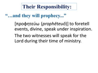 Their Responsibility:
[προφητεύω (prophēteuō)]	to	foretell	
events,	divine,	speak	under	inspiration.	
The	two	witnesses	will	speak	for	the	
Lord	during	their	time	of	ministry.
 
