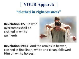 YOUR Apparel:
Revelation	3:5		He	who	
overcomes	shall	be	
clothed	in	white	
garments
Revelation	19:14	 And	the	armies	in	heaven,	
clothed	in	fine	linen,	white	and	clean,	followed	
Him	on	white	horses.	
 