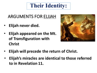 ARGUMENTS	FOR	ELIJAH
• Elijah	will	precede	the	return	of	Christ.	
• Elijah	never	died.
• Elijah’s	miracles	are	identical	to	those	referred	
to	in	Revelation	11.
• Elijah	appeared	on	the	Mt.	
of	Transfiguration	with	
Christ	
Their Identity:
 