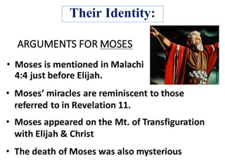 ARGUMENTS	FOR	MOSES
• Moses	is	mentioned	in Malachi		
4:4 just	before	Elijah.
• Moses’	miracles	are	reminiscent to	those	
referred	to	in	Revelation	11.
• Moses	appeared	on	the	Mt.	of	Transfiguration	
with	Elijah	&	Christ
• The	death	of	Moses	was	also	mysterious	
Their Identity:
 