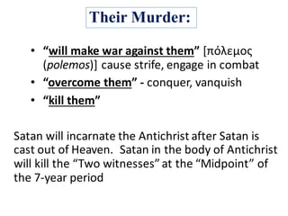 Their Murder:
• “will	make	war	against	them”	[πόλεμος
(polemos)]	cause	strife,	engage	in	combat
• “overcome	them”	- conquer,	vanquish	
• “kill	them”
Satan	will	incarnate	the	Antichrist	after	Satan	is	
cast	out	of	Heaven. Satan	in	the	body	of	Antichrist	
will	kill	the	“Two	witnesses”	at	the	“Midpoint”	of	
the	7-year	period
 