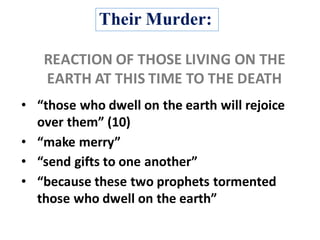Their Murder:
• “those	who	dwell	on	the	earth	will	rejoice	
over	them”	(10)
• “make	merry”
• “send	gifts	to	one	another”
• “because	these	two	prophets	tormented	
those	who	dwell	on	the	earth”	
REACTION	OF	THOSE	LIVING	ON	THE	
EARTH	AT	THIS	TIME	TO	THE	DEATH	
 
