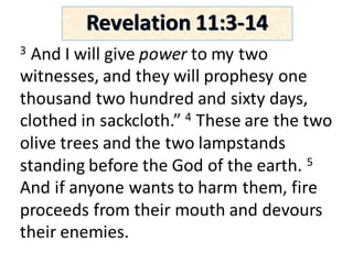 Revelation	11:3-14
3 And	I	will	give	power to	my	two	
witnesses,	and	they	will	prophesy	one	
thousand	two	hundred	and	sixty	days,	
clothed	in	sackcloth.”	4 These	are	the	two	
olive	trees	and	the	two	lampstands	
standing	before	the	God	of	the	earth.	5
And	if	anyone	wants	to	harm	them,	fire	
proceeds	from	their	mouth	and	devours	
their	enemies.	
 