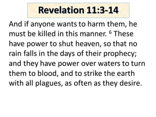 And	if	anyone	wants	to	harm	them,	he	
must	be	killed	in	this	manner.	6 These	
have	power	to	shut	heaven,	so	that	no	
rain	falls	in	the	days	of	their	prophecy;	
and	they	have	power	over	waters	to	turn	
them	to	blood,	and	to	strike	the	earth	
with	all	plagues,	as	often	as	they	desire.	
Revelation	11:3-14
 