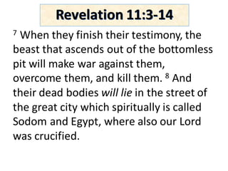7 When	they	finish	their	testimony,	the	
beast	that	ascends	out	of	the	bottomless	
pit	will	make	war	against	them,	
overcome	them,	and	kill	them.	8 And	
their	dead	bodies	will	lie in	the	street	of	
the	great	city	which	spiritually	is	called	
Sodom	and	Egypt,	where	also	our	Lord	
was	crucified.	
Revelation	11:3-14
 