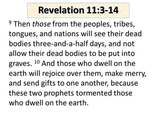 9 Then	those from	the	peoples,	tribes,	
tongues,	and	nations	will	see	their	dead	
bodies	three-and-a-half	days,	and	not	
allow	their	dead	bodies	to	be	put	into	
graves.	10 And	those	who	dwell	on	the	
earth	will	rejoice	over	them,	make	merry,	
and	send	gifts	to	one	another,	because	
these	two	prophets	tormented	those	
who	dwell	on	the	earth.	
Revelation	11:3-14
 