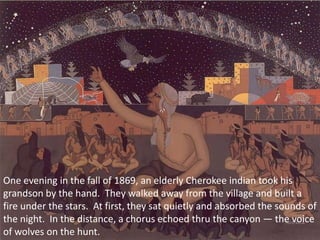 One evening in the fall of 1869, an elderly Cherokee indian took his grandson by the hand.  They walked away from the village and built a fire under the stars.  At first, they sat quietly and absorbed the sounds of the night.  In the distance, a chorus echoed thru the canyon — the voice of wolves on the hunt. 