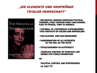 - INFLUENTIAL GERMAN-AMERICAN POLITICAL
THEORIST, LIVED THROUGH EARLY NAZI REGIME,
FLED TO FRANCE, THEN TO AMERICA
- Colonial vs. Continental expansionism:
two contexts of racism and imperialism
- PAN-SLAVISM AND PAN-GERMANISM
- SUBORDINATION OF ALL INTERESTS
TO THE WILL OF THE STATE
- TOTALITARIANISM VS AUTOCRACY:
COMPLETE CONTROL OF EVERYDAY LIFE
DESIRE FOR WORLD DOMINATION
VS.
POLITICAL CONTROL AND SUPPRESSION
I.E. ITALY ???
„DIE ELEMENTE UND URSPRÜNGE
TOTALER HERRSCHAFT“
 